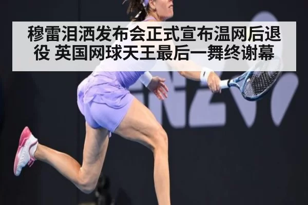 穆雷泪洒发布会正式宣布温网后退役 英国网球天王最后一舞终谢幕